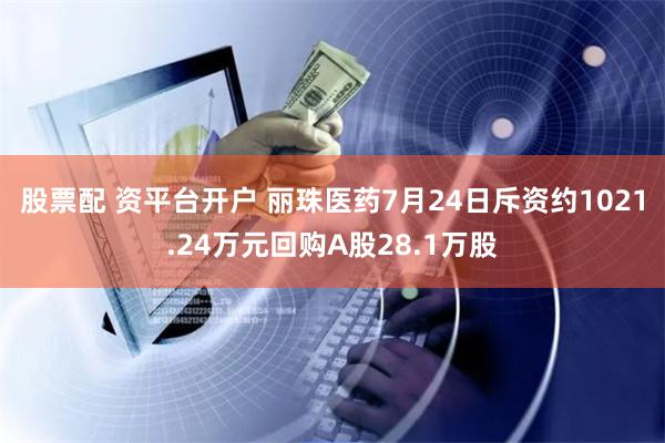 股票配 资平台开户 丽珠医药7月24日斥资约1021.24万元回购A股28.1万股