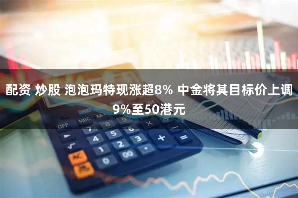 配资 炒股 泡泡玛特现涨超8% 中金将其目标价上调9%至50港元