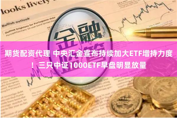 期货配资代理 中央汇金宣布持续加大ETF增持力度！三只中证1000ETF早盘明显放量