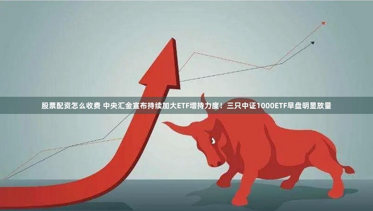 股票配资怎么收费 中央汇金宣布持续加大ETF增持力度！三只中证1000ETF早盘明显放量