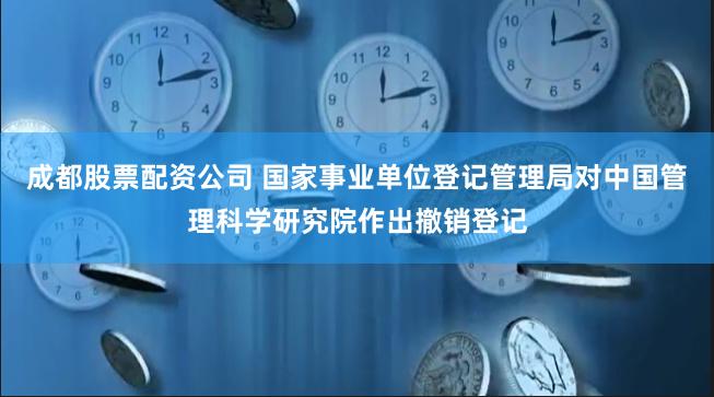 成都股票配资公司 国家事业单位登记管理局对中国管理科学研究院作出撤销登记