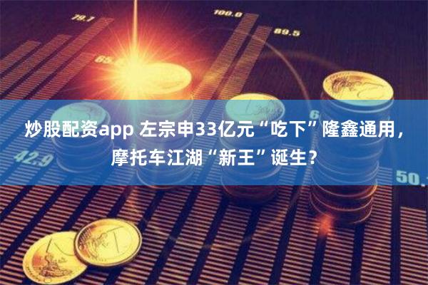 炒股配资app 左宗申33亿元“吃下”隆鑫通用，摩托车江湖“新王”诞生？