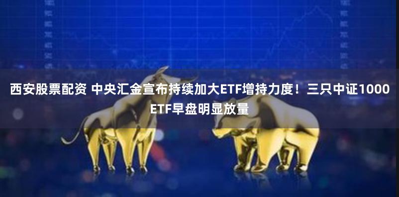 西安股票配资 中央汇金宣布持续加大ETF增持力度！三只中证1000ETF早盘明显放量