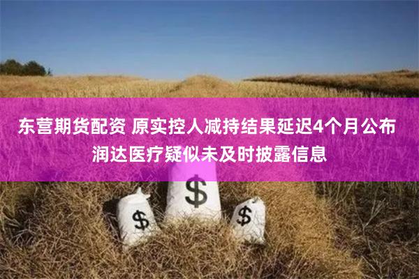 东营期货配资 原实控人减持结果延迟4个月公布 润达医疗疑似未及时披露信息