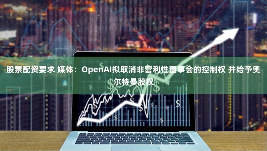 股票配资要求 媒体：OpenAI拟取消非营利性董事会的控制权 并给予奥尔特曼股权