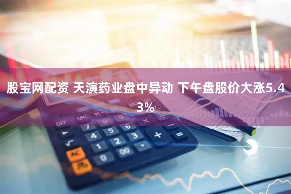 股宝网配资 天演药业盘中异动 下午盘股价大涨5.43%