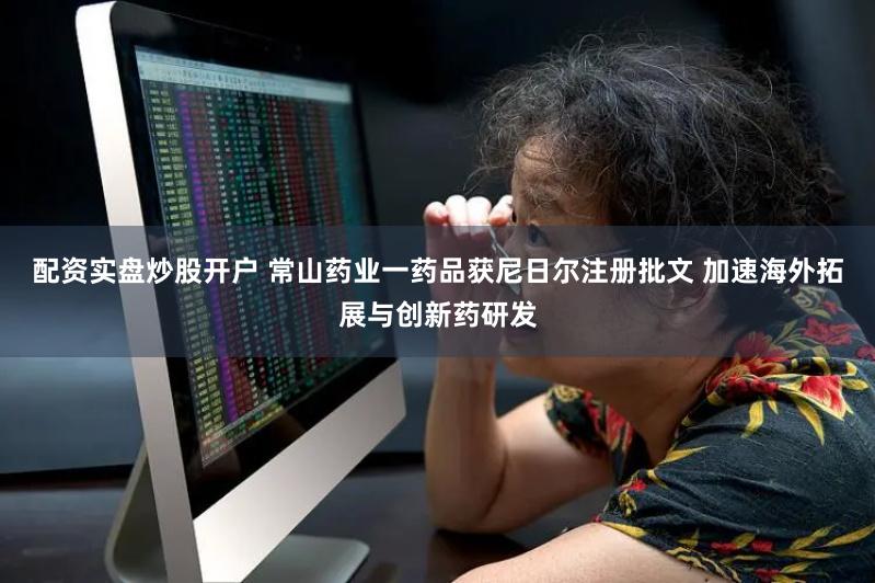 配资实盘炒股开户 常山药业一药品获尼日尔注册批文 加速海外拓展与创新药研发