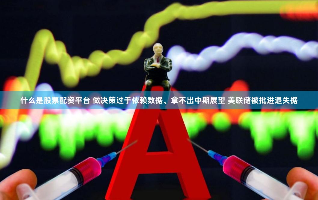 什么是股票配资平台 做决策过于依赖数据、拿不出中期展望 美联储被批进退失据