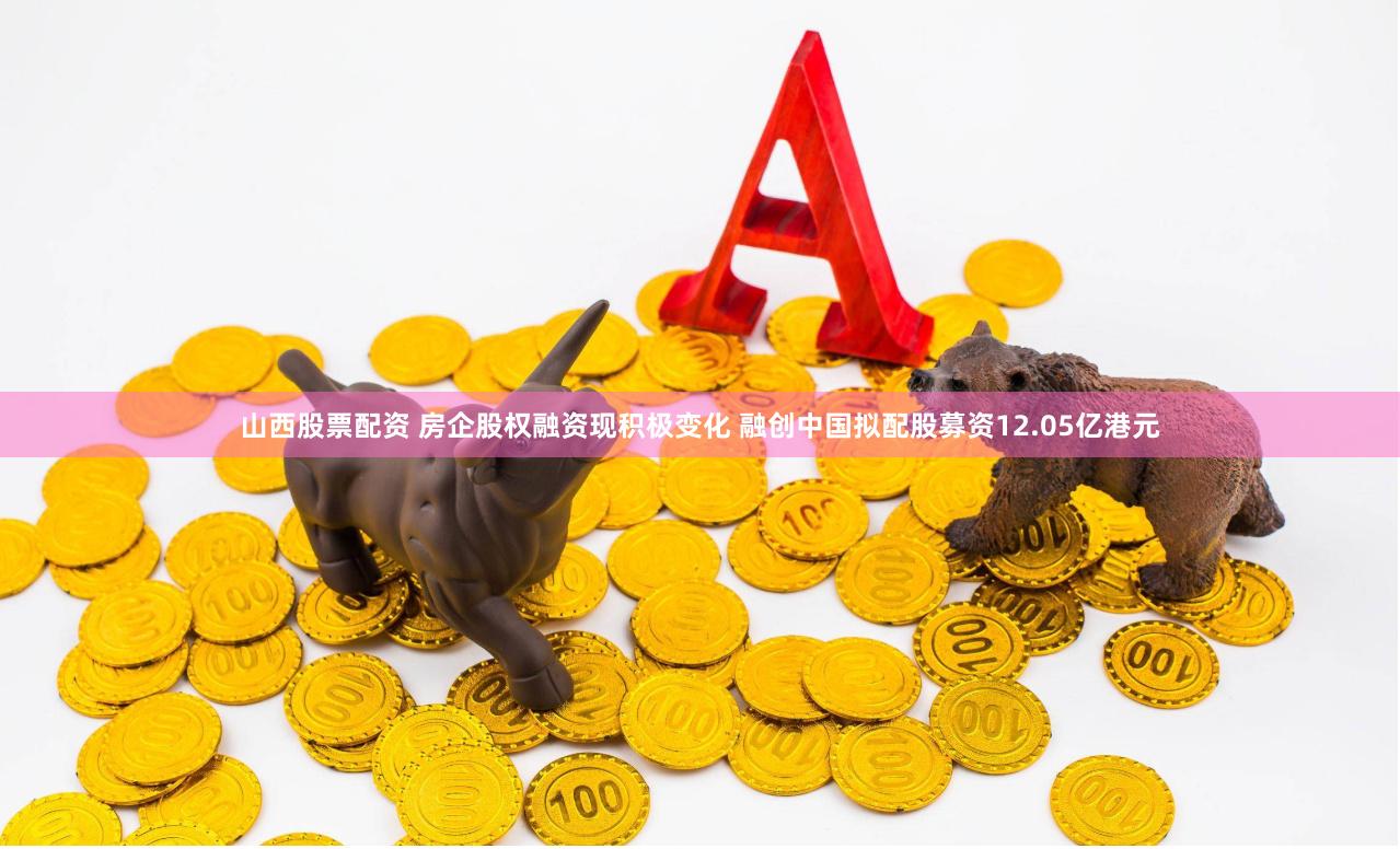 山西股票配资 房企股权融资现积极变化 融创中国拟配股募资12.05亿港元