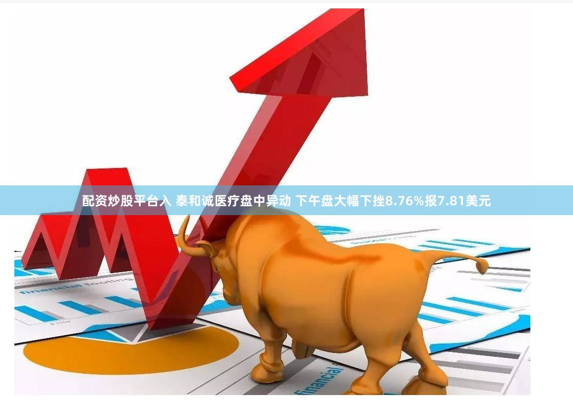 配资炒股平台入 泰和诚医疗盘中异动 下午盘大幅下挫8.76%报7.81美元