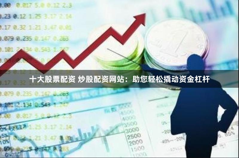 十大股票配资 炒股配资网站：助您轻松撬动资金杠杆
