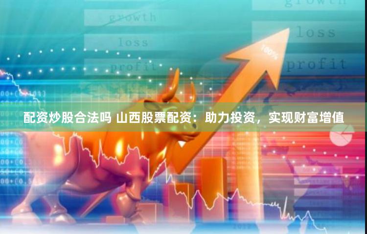 配资炒股合法吗 山西股票配资：助力投资，实现财富增值