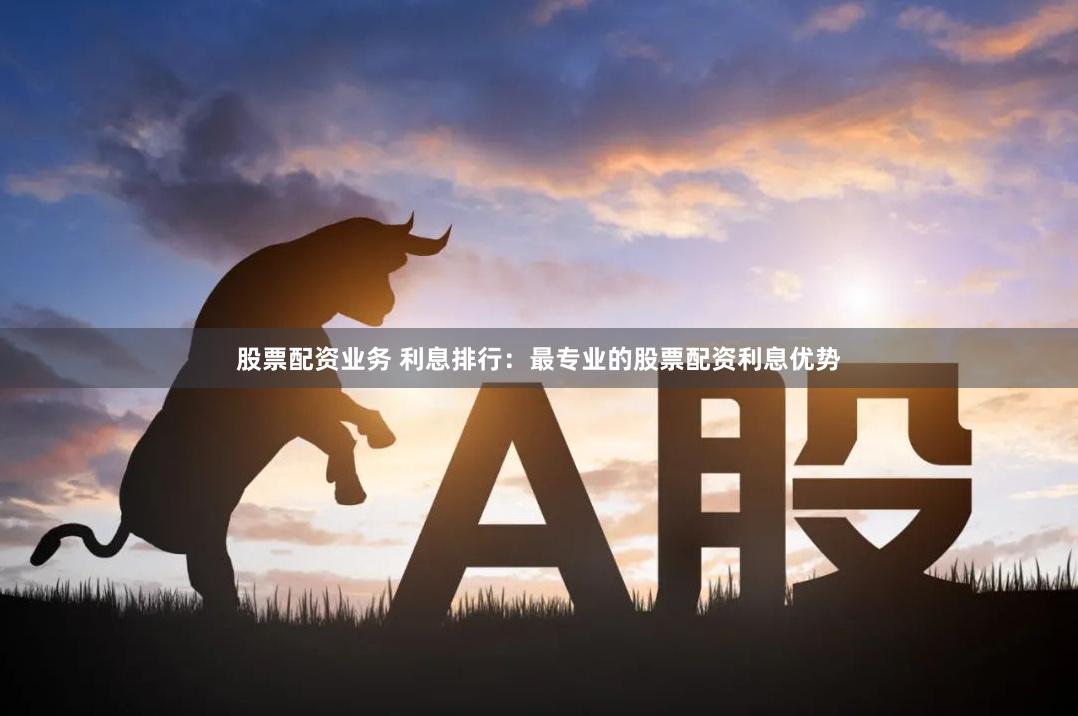 股票配资业务 利息排行：最专业的股票配资利息优势
