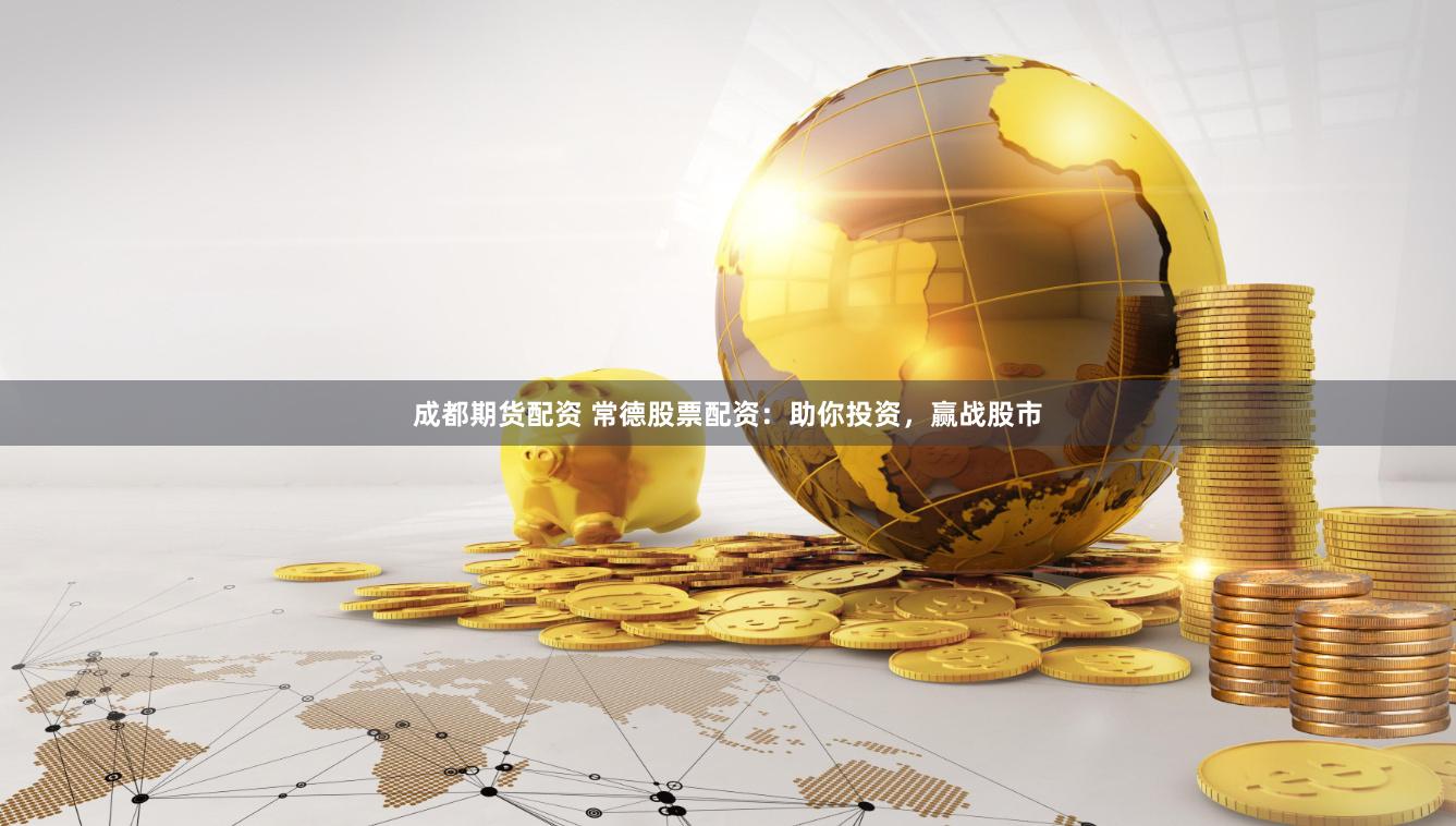 成都期货配资 常德股票配资：助你投资，赢战股市