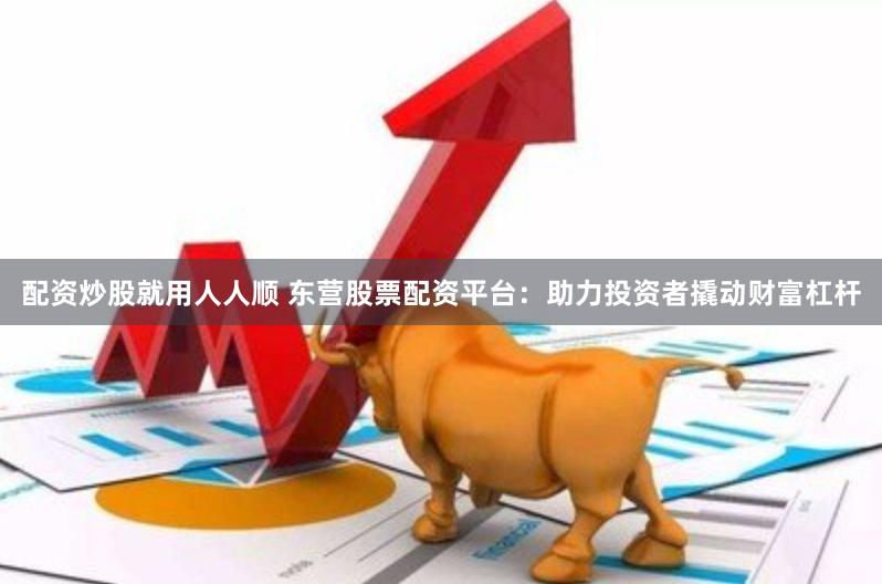 配资炒股就用人人顺 东营股票配资平台：助力投资者撬动财富杠杆