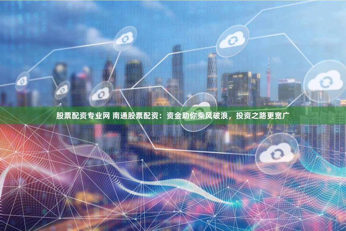 股票配资专业网 南通股票配资：资金助你乘风破浪，投资之路更宽广