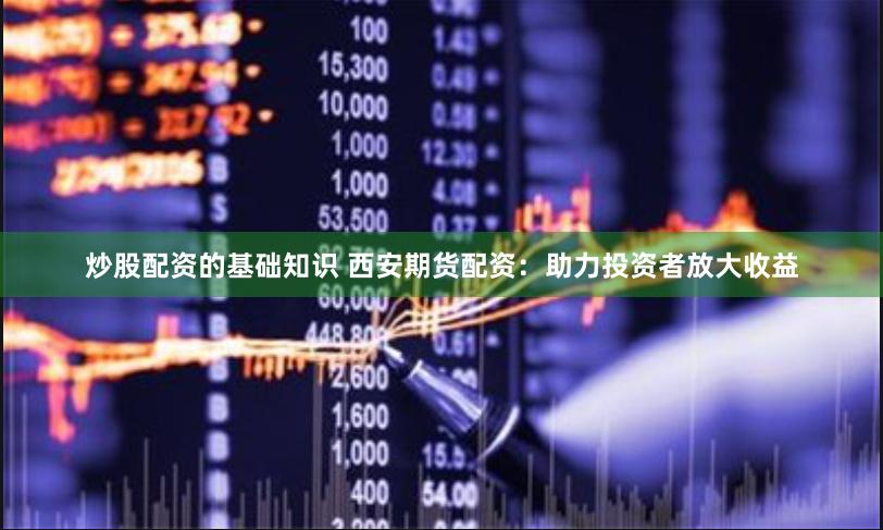 炒股配资的基础知识 西安期货配资：助力投资者放大收益