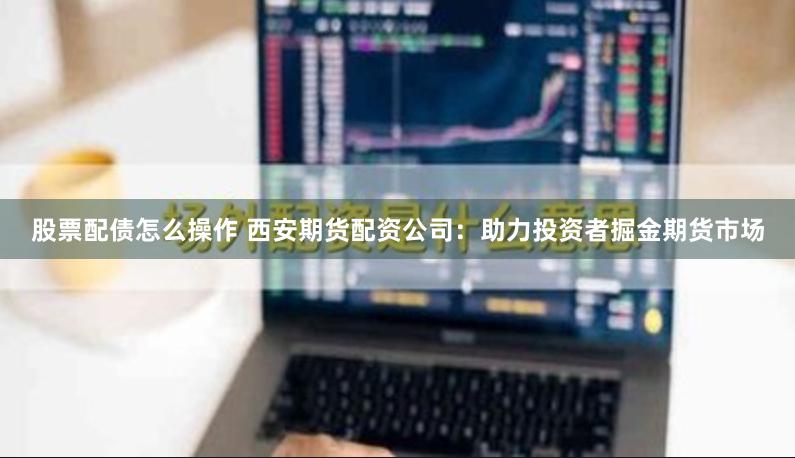 股票配债怎么操作 西安期货配资公司：助力投资者掘金期货市场