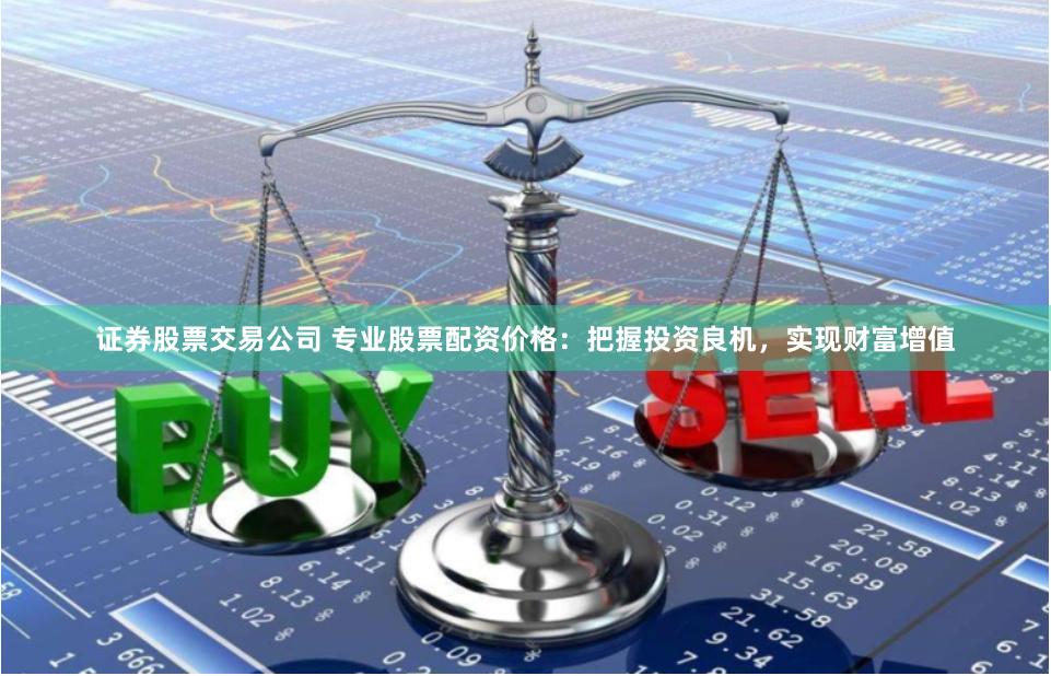 证券股票交易公司 专业股票配资价格：把握投资良机，实现财富增值