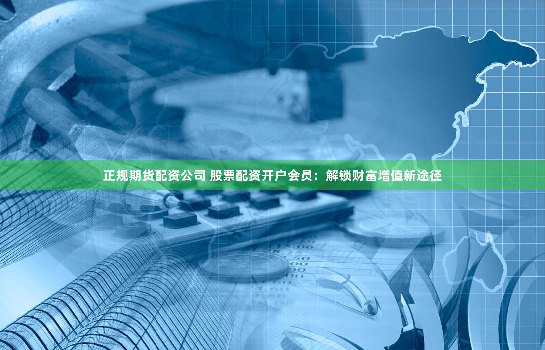 正规期货配资公司 股票配资开户会员：解锁财富增值新途径