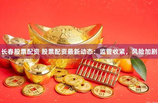 长春股票配资 股票配资最新动态：监管收紧，风险加剧
